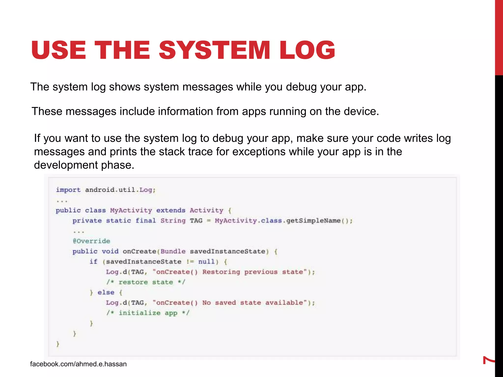 USE THE SYSTEM LOG
facebook.com/ahmed.e.hassan
7
The system log shows system messages while you debug your app.
These messages include information from apps running on the device.
If you want to use the system log to debug your app, make sure your code writes log
messages and prints the stack trace for exceptions while your app is in the
development phase.
 
