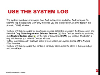 facebook.com/ahmed.e.hassan
10
USE THE SYSTEM LOG
The system log shows messages from Android services and other Android apps. To
filter the log messages to view only the ones you are interested in, use the tools in the
Android DDMS window:
• To show only log messages for a particular process, select the process in the Devices view and
then click Only Show Logcat from Selected Process . If the Devices view is not available,
click Restore Devices View on the right of the Android DDMS tool window. This button is
only visible when you hide the Devices window.
• To filter log messages by log level, select a level under Log Level on the top of the Android
DDMS window.
• To show only log messages that contain a particular string, enter the string in the search box
and press Enter.
 