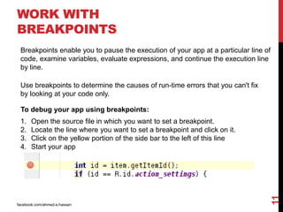 WORK WITH
BREAKPOINTS
facebook.com/ahmed.e.hassan
11
Breakpoints enable you to pause the execution of your app at a particular line of
code, examine variables, evaluate expressions, and continue the execution line
by line.
Use breakpoints to determine the causes of run-time errors that you can't fix
by looking at your code only.
To debug your app using breakpoints:
1. Open the source file in which you want to set a breakpoint.
2. Locate the line where you want to set a breakpoint and click on it.
3. Click on the yellow portion of the side bar to the left of this line
4. Start your app
 
