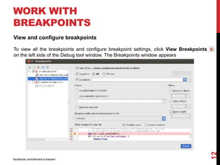 facebook.com/ahmed.e.hassan
12
WORK WITH
BREAKPOINTS
View and configure breakpoints
To view all the breakpoints and configure breakpoint settings, click View Breakpoints
on the left side of the Debug tool window. The Breakpoints window appears
 