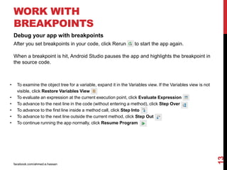 facebook.com/ahmed.e.hassan
13
WORK WITH
BREAKPOINTS
Debug your app with breakpoints
After you set breakpoints in your code, click Rerun to start the app again.
When a breakpoint is hit, Android Studio pauses the app and highlights the breakpoint in
the source code.
• To examine the object tree for a variable, expand it in the Variables view. If the Variables view is not
visible, click Restore Variables View .
• To evaluate an expression at the current execution point, click Evaluate Expression .
• To advance to the next line in the code (without entering a method), click Step Over .
• To advance to the first line inside a method call, click Step Into .
• To advance to the next line outside the current method, click Step Out .
• To continue running the app normally, click Resume Program
 
