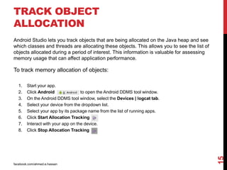 TRACK OBJECT
ALLOCATION
facebook.com/ahmed.e.hassan
15
Android Studio lets you track objects that are being allocated on the Java heap and see
which classes and threads are allocating these objects. This allows you to see the list of
objects allocated during a period of interest. This information is valuable for assessing
memory usage that can affect application performance.
To track memory allocation of objects:
1. Start your app.
2. Click Android to open the Android DDMS tool window.
3. On the Android DDMS tool window, select the Devices | logcat tab.
4. Select your device from the dropdown list.
5. Select your app by its package name from the list of running apps.
6. Click Start Allocation Tracking
7. Interact with your app on the device.
8. Click Stop Allocation Tracking
 