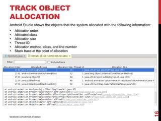 facebook.com/ahmed.e.hassan
16
TRACK OBJECT
ALLOCATION
Android Studio shows the objects that the system allocated with the following information:
• Allocation order
• Allocated class
• Allocation size
• Thread ID
• Allocation method, class, and line number
• Stack trace at the point of allocation
 