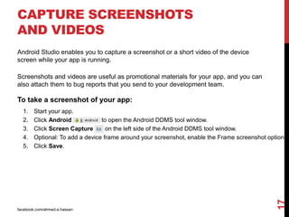 CAPTURE SCREENSHOTS
AND VIDEOS
facebook.com/ahmed.e.hassan
17
Android Studio enables you to capture a screenshot or a short video of the device
screen while your app is running.
Screenshots and videos are useful as promotional materials for your app, and you can
also attach them to bug reports that you send to your development team.
To take a screenshot of your app:
1. Start your app.
2. Click Android to open the Android DDMS tool window.
3. Click Screen Capture on the left side of the Android DDMS tool window.
4. Optional: To add a device frame around your screenshot, enable the Frame screenshot option.
5. Click Save.
 