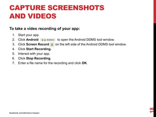 facebook.com/ahmed.e.hassan
18
CAPTURE SCREENSHOTS
AND VIDEOS
To take a video recording of your app:
1. Start your app.
2. Click Android to open the Android DDMS tool window.
3. Click Screen Record on the left side of the Android DDMS tool window.
4. Click Start Recording.
5. Interact with your app.
6. Click Stop Recording.
7. Enter a file name for the recording and click OK.
 