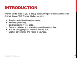 INTRODUCTION
facebook.com/ahmed.e.hassan
3
Android Studio enables you to debug apps running on the emulator or on an
Android device. With Android Studio, you can:
• Select a device to debug your app on.
• View the system log.
• Set breakpoints in your code.
• Examine variables and evaluate expressions at run time.
• Run the debugging tools from the Android SDK.
• Capture screenshots and videos of your app.
 