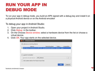 RUN YOUR APP IN
DEBUG MODE
facebook.com/ahmed.e.hassan
4
To run your app in debug mode, you build an APK signed with a debug key and install it on
a physical Android device or on the Android emulator
To debug your app in Android Studio:
1. Open your project in Android Studio.
2. Click Debug in the toolbar.
3. On the Choose Device window, select a hardware device from the list or choose a
virtual device.
4. Click OK. Your app starts on the selected device.
 