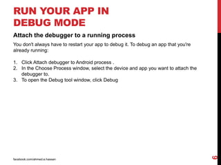 facebook.com/ahmed.e.hassan
6
RUN YOUR APP IN
DEBUG MODE
Attach the debugger to a running process
You don't always have to restart your app to debug it. To debug an app that you're
already running:
1. Click Attach debugger to Android process .
2. In the Choose Process window, select the device and app you want to attach the
debugger to.
3. To open the Debug tool window, click Debug
 