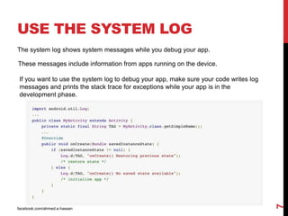 USE THE SYSTEM LOG
facebook.com/ahmed.e.hassan
7
The system log shows system messages while you debug your app.
These messages include information from apps running on the device.
If you want to use the system log to debug your app, make sure your code writes log
messages and prints the stack trace for exceptions while your app is in the
development phase.
 