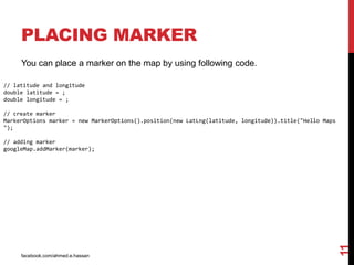 facebook.com/ahmed.e.hassan
11
PLACING MARKER
You can place a marker on the map by using following code.
// latitude and longitude
double latitude = ;
double longitude = ;
// create marker
MarkerOptions marker = new MarkerOptions().position(new LatLng(latitude, longitude)).title("Hello Maps
");
// adding marker
googleMap.addMarker(marker);
 
