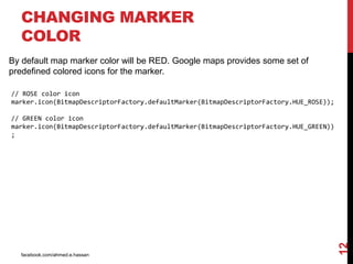 facebook.com/ahmed.e.hassan
12
CHANGING MARKER
COLOR
By default map marker color will be RED. Google maps provides some set of
predefined colored icons for the marker.
// ROSE color icon
marker.icon(BitmapDescriptorFactory.defaultMarker(BitmapDescriptorFactory.HUE_ROSE));
// GREEN color icon
marker.icon(BitmapDescriptorFactory.defaultMarker(BitmapDescriptorFactory.HUE_GREEN))
;
 