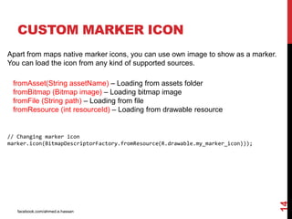 facebook.com/ahmed.e.hassan
14
CUSTOM MARKER ICON
Apart from maps native marker icons, you can use own image to show as a marker.
You can load the icon from any kind of supported sources.
fromAsset(String assetName) – Loading from assets folder
fromBitmap (Bitmap image) – Loading bitmap image
fromFile (String path) – Loading from file
fromResource (int resourceId) – Loading from drawable resource
// Changing marker icon
marker.icon(BitmapDescriptorFactory.fromResource(R.drawable.my_marker_icon)));
 