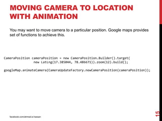 facebook.com/ahmed.e.hassan
15
MOVING CAMERA TO LOCATION
WITH ANIMATION
You may want to move camera to a particular position. Google maps provides
set of functions to achieve this.
CameraPosition cameraPosition = new CameraPosition.Builder().target(
new LatLng(17.385044, 78.486671)).zoom(12).build();
googleMap.animateCamera(CameraUpdateFactory.newCameraPosition(cameraPosition));
 