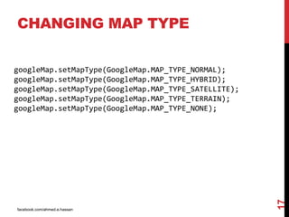 facebook.com/ahmed.e.hassan
17
CHANGING MAP TYPE
googleMap.setMapType(GoogleMap.MAP_TYPE_NORMAL);
googleMap.setMapType(GoogleMap.MAP_TYPE_HYBRID);
googleMap.setMapType(GoogleMap.MAP_TYPE_SATELLITE);
googleMap.setMapType(GoogleMap.MAP_TYPE_TERRAIN);
googleMap.setMapType(GoogleMap.MAP_TYPE_NONE);
 