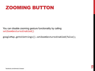 facebook.com/ahmed.e.hassan
19
ZOOMING BUTTON
You can disable zooming gesture functionality by calling
setZoomGesturesEnabled()
googleMap.getUiSettings().setZoomGesturesEnabled(false);
 