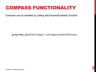 facebook.com/ahmed.e.hassan
20
COMPASS FUNCTIONALITY
Compass can be disabled by calling setCompassEnabled() function
googleMap.getUiSettings().setCompassEnabled(true);
 
