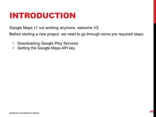 INTRODUCTION
facebook.com/ahmed.e.hassan
3
Google Maps v1 not working anymore, welcome V2.
Before starting a new project, we need to go through some pre required steps.
• Downloading Google Play Services
• Getting the Google Maps API key
 