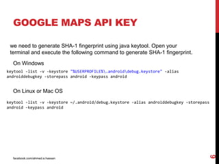facebook.com/ahmed.e.hassan
6
GOOGLE MAPS API KEY
we need to generate SHA-1 fingerprint using java keytool. Open your
terminal and execute the following command to generate SHA-1 fingerprint.
On Windows
keytool -list -v -keystore "%USERPROFILE%.androiddebug.keystore" -alias
androiddebugkey -storepass android -keypass android
On Linux or Mac OS
keytool -list -v -keystore ~/.android/debug.keystore -alias androiddebugkey -storepass
android -keypass android
 