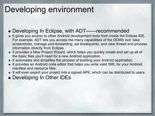 Developing environment
Developing In Eclipse, with ADT——recommended
It gives you access to other Android development tools from inside the Eclipse IDE.
For example, ADT lets you access the many capabilities of the DDMS tool: take
screenshots, manage port-forwarding, set breakpoints, and view thread and process
information directly from Eclipse.
It provides a New Project Wizard, which helps you quickly create and set up all of
the basic files you'll need for a new Android application.
It automates and simplifies the process of building your Android application.
It provides an Android code editor that helps you write valid XML for your Android
manifest and resource files.
It will even export your project into a signed APK, which can be distributed to users.
Developing In Other IDEs
 