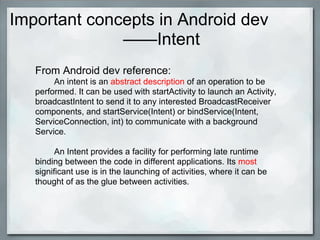 Important concepts in Android dev
——Intent
From Android dev reference:
An intent is an abstract description of an operation to be
performed. It can be used with startActivity to launch an Activity,
broadcastIntent to send it to any interested BroadcastReceiver
components, and startService(Intent) or bindService(Intent,
ServiceConnection, int) to communicate with a background
Service.
An Intent provides a facility for performing late runtime
binding between the code in different applications. Its most
significant use is in the launching of activities, where it can be
thought of as the glue between activities.
 