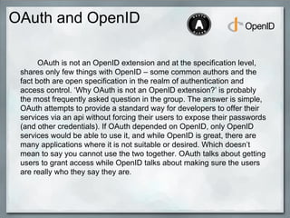 OAuth and OpenID
OAuth is not an OpenID extension and at the specification level,
shares only few things with OpenID – some common authors and the
fact both are open specification in the realm of authentication and
access control. ‘Why OAuth is not an OpenID extension?’ is probably
the most frequently asked question in the group. The answer is simple,
OAuth attempts to provide a standard way for developers to offer their
services via an api without forcing their users to expose their passwords
(and other credentials). If OAuth depended on OpenID, only OpenID
services would be able to use it, and while OpenID is great, there are
many applications where it is not suitable or desired. Which doesn’t
mean to say you cannot use the two together. OAuth talks about getting
users to grant access while OpenID talks about making sure the users
are really who they say they are.
 