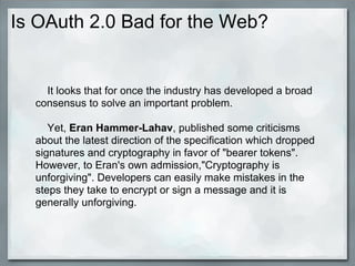 Is OAuth 2.0 Bad for the Web?
It looks that for once the industry has developed a broad
consensus to solve an important problem.
Yet, Eran Hammer-Lahav, published some criticisms
about the latest direction of the specification which dropped
signatures and cryptography in favor of "bearer tokens".
However, to Eran's own admission,"Cryptography is
unforgiving". Developers can easily make mistakes in the
steps they take to encrypt or sign a message and it is
generally unforgiving.
 