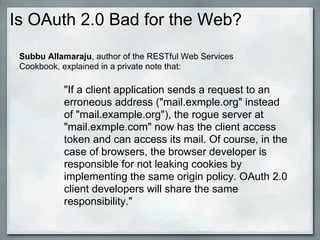 Is OAuth 2.0 Bad for the Web?
"If a client application sends a request to an
erroneous address ("mail.exmple.org" instead
of "mail.example.org"), the rogue server at
"mail.exmple.com" now has the client access
token and can access its mail. Of course, in the
case of browsers, the browser developer is
responsible for not leaking cookies by
implementing the same origin policy. OAuth 2.0
client developers will share the same
responsibility."
Subbu Allamaraju, author of the RESTful Web Services
Cookbook, explained in a private note that:
 