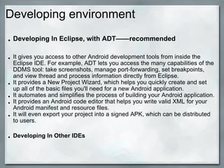 Developing environment
• Developing In Eclipse, with ADT——recommended
• It gives you access to other Android development tools from inside the
Eclipse IDE. For example, ADT lets you access the many capabilities of the
DDMS tool: take screenshots, manage port-forwarding, set breakpoints,
and view thread and process information directly from Eclipse.
• It provides a New Project Wizard, which helps you quickly create and set
up all of the basic files you'll need for a new Android application.
• It automates and simplifies the process of building your Android application.
• It provides an Android code editor that helps you write valid XML for your
Android manifest and resource files.
• It will even export your project into a signed APK, which can be distributed
to users.
• Developing In Other IDEs
 