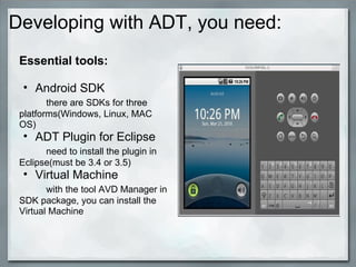 Developing with ADT, you need:
Essential tools:
• Android SDK
there are SDKs for three
platforms(Windows, Linux, MAC
OS)
• ADT Plugin for Eclipse
need to install the plugin in
Eclipse(must be 3.4 or 3.5)
• Virtual Machine
with the tool AVD Manager in
SDK package, you can install the
Virtual Machine
 