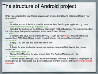 The structure of Android project
Once you complete the New Project Wizard, ADT creates the following folders and files in your
new project:
• src/
Includes your stub Activity Java file. All other Java files for your application go here.
• <Android Version>/ (e.g., Android 1.1/)
Includes the android.jar file that your application will build against. This is determined by
the build target that you have chosen in the New Project Wizard.
• gen/
Ccontains the Java files generated by ADT, such as your R.java file and interfaces
created from AIDL files.(R.java is auto created, should not be modified manually)
• assets/
Empty. You can use it to store raw asset files.
• res/
A folder for your application resources, such as drawable files, layout files, string
values, etc.
• AndroidManifest.xml
The Android Manifest for your project. See The AndroidManifest.xml File.
• default.properties
Contains project settings, such as the build target. This files is integral to the project, as
such,it should be maintained in a Source Revision Control system. It should never be edited
manually.
 