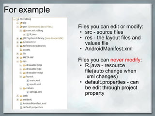For example
Files you can edit or modify:
• src - source files
• res - the layout files and
values file
• AndroidManifest.xml
Files you can never modify:
• R.java - resource
file(auto change when
.xml changes)
• default.properties - can
be edit through project
property
 