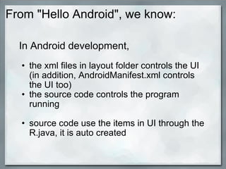 From "Hello Android", we know:
In Android development,
• the xml files in layout folder controls the UI
(in addition, AndroidManifest.xml controls
the UI too)
• the source code controls the program
running
• source code use the items in UI through the
R.java, it is auto created
 