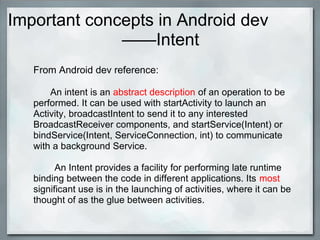 Important concepts in Android dev
——Intent
From Android dev reference:
An intent is an abstract description of an operation to be
performed. It can be used with startActivity to launch an
Activity, broadcastIntent to send it to any interested
BroadcastReceiver components, and startService(Intent) or
bindService(Intent, ServiceConnection, int) to communicate
with a background Service.
An Intent provides a facility for performing late runtime
binding between the code in different applications. Its most
significant use is in the launching of activities, where it can be
thought of as the glue between activities.
 