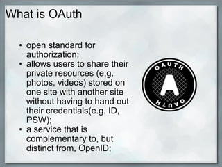 What is OAuth
• open standard for
authorization;
• allows users to share their
private resources (e.g.
photos, videos) stored on
one site with another site
without having to hand out
their credentials(e.g. ID,
PSW);
• a service that is
complementary to, but
distinct from, OpenID;
 