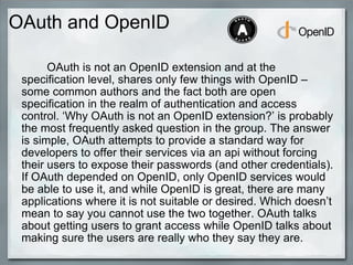 OAuth and OpenID
OAuth is not an OpenID extension and at the
specification level, shares only few things with OpenID –
some common authors and the fact both are open
specification in the realm of authentication and access
control. ‘Why OAuth is not an OpenID extension?’ is probably
the most frequently asked question in the group. The answer
is simple, OAuth attempts to provide a standard way for
developers to offer their services via an api without forcing
their users to expose their passwords (and other credentials).
If OAuth depended on OpenID, only OpenID services would
be able to use it, and while OpenID is great, there are many
applications where it is not suitable or desired. Which doesn’t
mean to say you cannot use the two together. OAuth talks
about getting users to grant access while OpenID talks about
making sure the users are really who they say they are.
 