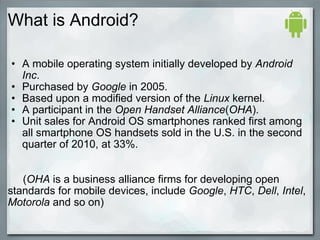 What is Android?
• A mobile operating system initially developed by Android
Inc.
• Purchased by Google in 2005.
• Based upon a modified version of the Linux kernel.
• A participant in the Open Handset Alliance(OHA).
• Unit sales for Android OS smartphones ranked first among
all smartphone OS handsets sold in the U.S. in the second
quarter of 2010, at 33%.
(OHA is a business alliance firms for developing open
standards for mobile devices, include Google, HTC, Dell, Intel,
Motorola and so on)
 