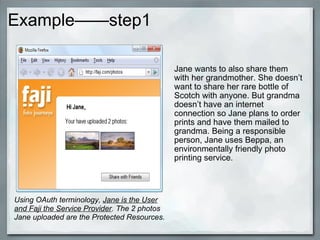 Example——step1
Jane wants to also share them
with her grandmother. She doesn’t
want to share her rare bottle of
Scotch with anyone. But grandma
doesn’t have an internet
connection so Jane plans to order
prints and have them mailed to
grandma. Being a responsible
person, Jane uses Beppa, an
environmentally friendly photo
printing service.
Using OAuth terminology, Jane is the User
and Faji the Service Provider. The 2 photos
Jane uploaded are the Protected Resources.
 