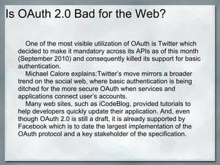 Is OAuth 2.0 Bad for the Web?
One of the most visible utilization of OAuth is Twitter which
decided to make it mandatory across its APIs as of this month
(September 2010) and consequently killed its support for basic
authentication.
Michael Calore explains:Twitter’s move mirrors a broader
trend on the social web, where basic authentication is being
ditched for the more secure OAuth when services and
applications connect user’s accounts.
Many web sites, such as iCodeBlog, provided tutorials to
help developers quickly update their application. And, even
though OAuth 2.0 is still a draft, it is already supported by
Facebook which is to date the largest implementation of the
OAuth protocol and a key stakeholder of the specification.
 