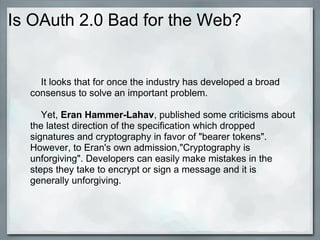 Is OAuth 2.0 Bad for the Web?
It looks that for once the industry has developed a broad
consensus to solve an important problem.
Yet, Eran Hammer-Lahav, published some criticisms about
the latest direction of the specification which dropped
signatures and cryptography in favor of "bearer tokens".
However, to Eran's own admission,"Cryptography is
unforgiving". Developers can easily make mistakes in the
steps they take to encrypt or sign a message and it is
generally unforgiving.
 
