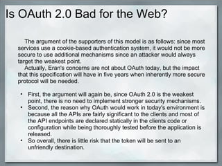 Is OAuth 2.0 Bad for the Web?
The argument of the supporters of this model is as follows: since most
services use a cookie-based authentication system, it would not be more
secure to use additional mechanisms since an attacker would always
target the weakest point.
Actually, Eran's concerns are not about OAuth today, but the impact
that this specification will have in five years when inherently more secure
protocol will be needed.
• First, the argument will again be, since OAuth 2.0 is the weakest
point, there is no need to implement stronger security mechanisms.
• Second, the reason why OAuth would work in today's environment is
because all the APIs are fairly significant to the clients and most of
the API endpoints are declared statically in the clients code or
configuration while being thoroughly tested before the application is
released.
• So overall, there is little risk that the token will be sent to an
unfriendly destination.
 