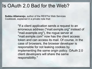 Is OAuth 2.0 Bad for the Web?
"If a client application sends a request to an
erroneous address ("mail.exmple.org" instead of
"mail.example.org"), the rogue server at
"mail.exmple.com" now has the client access
token and can access its mail. Of course, in the
case of browsers, the browser developer is
responsible for not leaking cookies by
implementing the same origin policy. OAuth 2.0
client developers will share the same
responsibility."
Subbu Allamaraju, author of the RESTful Web Services
Cookbook, explained in a private note that:
 