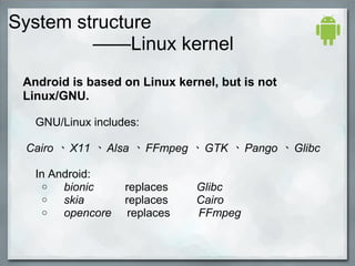 System structure
——Linux kernel
Android is based on Linux kernel, but is not
Linux/GNU.
GNU/Linux includes:
Cairo 、 X11 、 Alsa 、 FFmpeg 、 GTK 、 Pango 、 Glibc
In Android:
o bionic replaces Glibc
o skia replaces Cairo
o opencore replaces FFmpeg
    
 