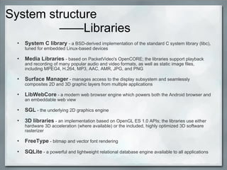System structure
——Libraries
• System C library - a BSD-derived implementation of the standard C system library (libc),
tuned for embedded Linux-based devices
• Media Libraries - based on PacketVideo's OpenCORE; the libraries support playback
and recording of many popular audio and video formats, as well as static image files,
including MPEG4, H.264, MP3, AAC, AMR, JPG, and PNG
• Surface Manager - manages access to the display subsystem and seamlessly
composites 2D and 3D graphic layers from multiple applications
• LibWebCore - a modern web browser engine which powers both the Android browser and
an embeddable web view
• SGL - the underlying 2D graphics engine
• 3D libraries - an implementation based on OpenGL ES 1.0 APIs; the libraries use either
hardware 3D acceleration (where available) or the included, highly optimized 3D software
rasterizer
• FreeType - bitmap and vector font rendering
• SQLite - a powerful and lightweight relational database engine available to all applications
 