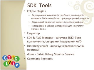 SDK Tools
• Eclipse plugins
– Редагування, компіляція і дебагер для Андроід
проектів. Сode completion при редагуванні ресурсів
– Візуальний редактор layouts і manifest файлів
– Інтегровані в Eclipse perspective для hierarchy
viewer, ddms
• Емулятор
• SDK & AVD Manager - загрузка SDK і його
компонентів, створення і керування AVD
• Hierarchyviewer - аналізує ієрархію views в
програмі
• ddms - Dalvic Debug Monitor Service
• Command line tools
 