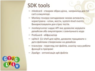 SDK tools
– mksdcard - створює образ діска, наприклад для SD
cart в емуляторі.
– Monkey генерує випадковим чином активність
користувача - кліки, жести, system-level events.
Використовувати для стрес тестів.
– monkeyrunner надає API яке дозволяє керувати
девайсом або емулятором з зовнішнього кода
– ProGuard - обфускатор
– sqlite3 CLI shell для sqlite, дозволяє працювати з
дата файлами створеними на девайсах
– traceview - перегляд лог файлів, аналізу часу роботи
функцій в програмі
– Zipalign - оптимізація apk файлів
 