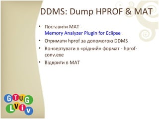 DDMS: Dump HPROF & MAT
• Поставити MAT -
Memory Analyzer Plugin for Eclipse
• Отримати hprof за допомогою DDMS
• Конвертувати в «рідний» формат - hprof-
conv.exe
• Відкрити в MAT
 
