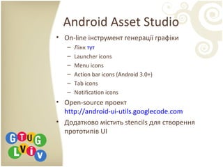 Android Asset Studio
• On-line інструмент генерації графіки
– Лінк тут
– Launcher icons
– Menu icons
– Action bar icons (Android 3.0+)
– Tab icons
– Notification icons
• Open-source проект
http://android-ui-utils.googlecode.com
• Додатково містить stencils для створення
прототипів UI
 