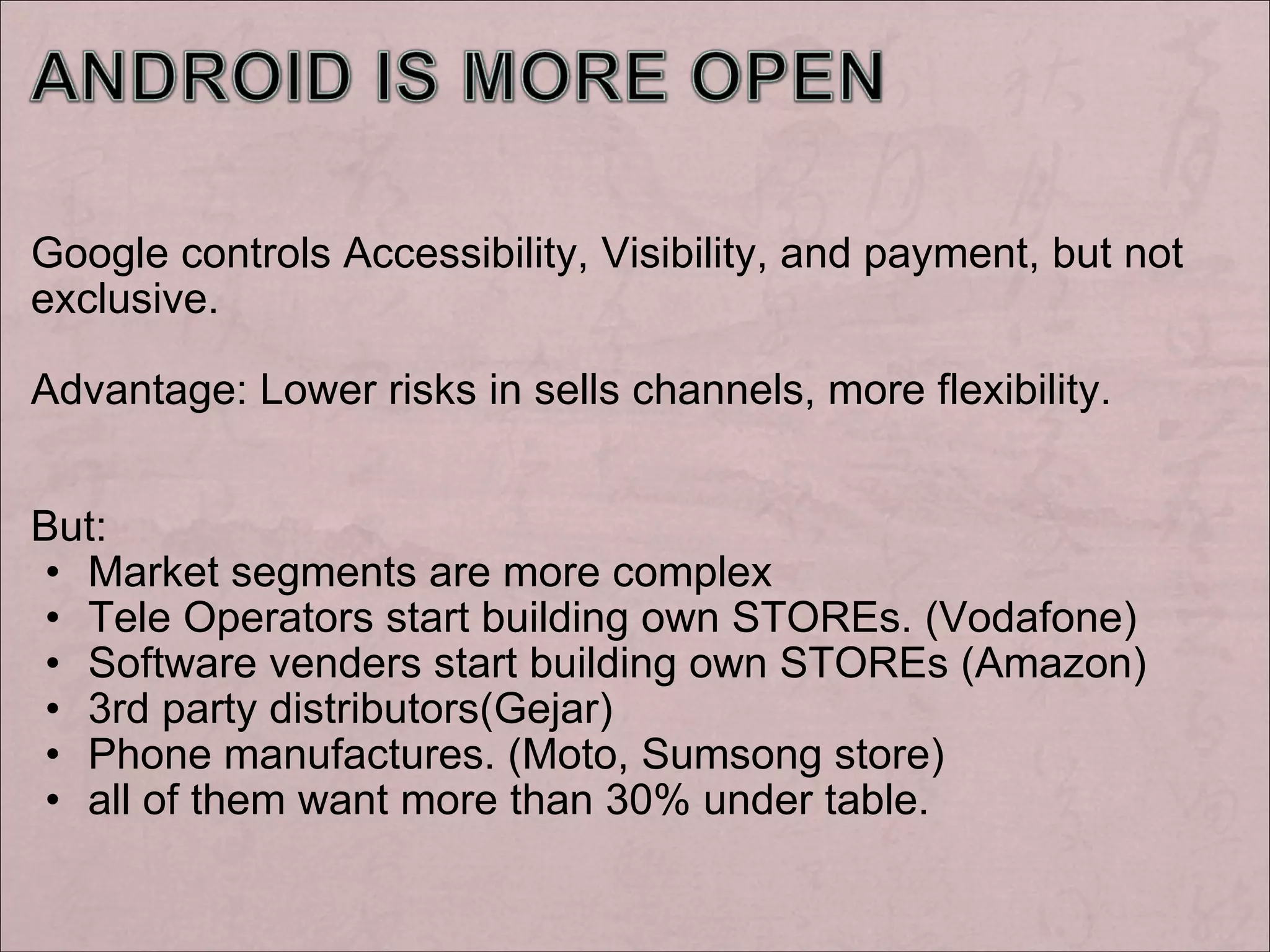 Google controls Accessibility, Visibility, and payment, but not exclusive. Advantage: Lower risks in sells channels, more flexibility. But: Market segments are more complex Tele Operators start building own STOREs. (Vodafone) Software venders start building own STOREs (Amazon) 3rd party distributors(Gejar) Phone manufactures. (Moto, Sumsong store) all of them want more than 30% under table.