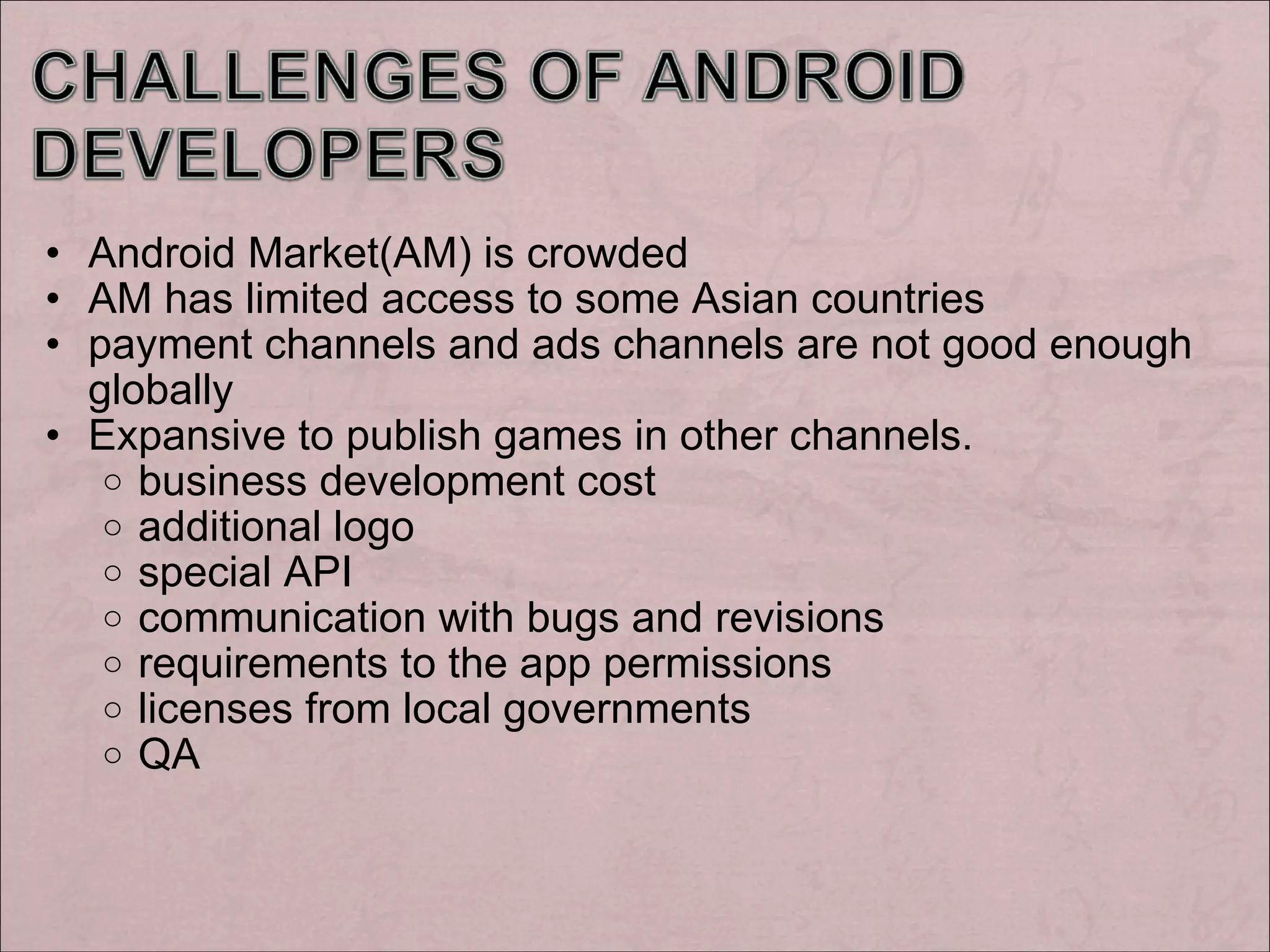 Android Market(AM) is crowded AM has limited access to some Asian countries payment channels and ads channels are not good enough globally Expansive to publish games in other channels. business development cost additional logo special API communication with bugs and revisions requirements to the app permissions licenses from local governments QA