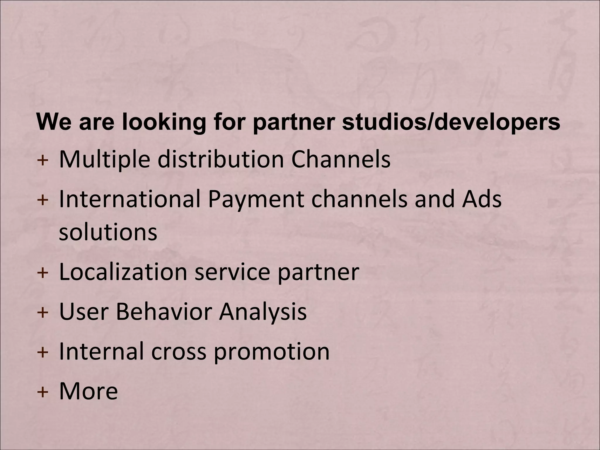 We are looking for partner studios/developers Multiple distribution Channels International Payment channels and Ads solutions Localization service partner User Behavior Analysis Internal cross promotion More
